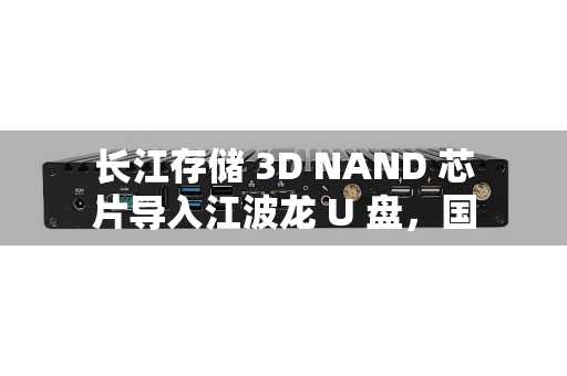 长江存储 3D NAND 芯片导入江波龙 U 盘，国产存储芯片产业一条龙