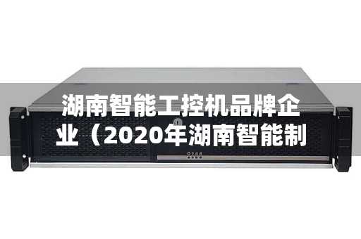 湖南智能工控机品牌企业（2020年湖南智能制造车间）